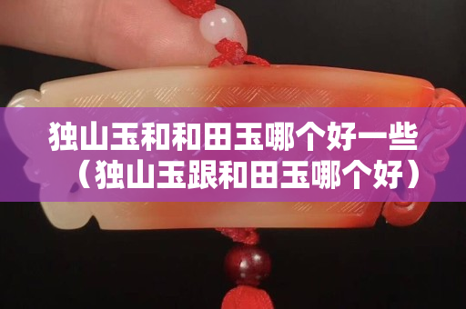 獨山玉和和田玉哪個好一些（獨山玉跟和田玉哪個好）
