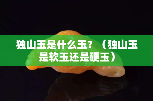 獨山玉是什么玉？（獨山玉是軟玉還是硬玉）