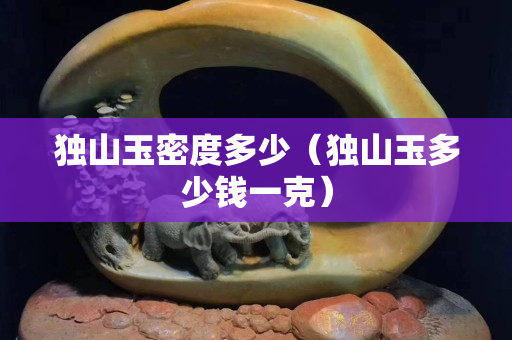獨山玉密度多少（獨山玉多少錢一克）