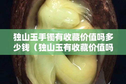 獨(dú)山玉手鐲有收藏價(jià)值嗎多少錢(qián)（獨(dú)山玉有收藏價(jià)值嗎？）