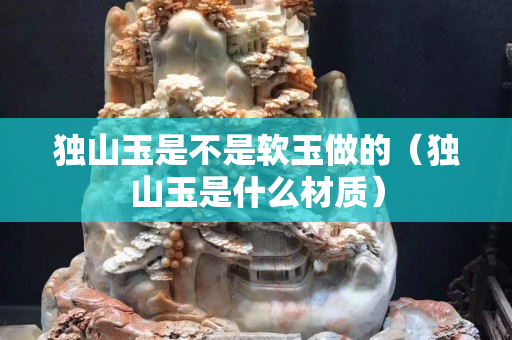 獨山玉是不是軟玉做的（獨山玉是什么材質）