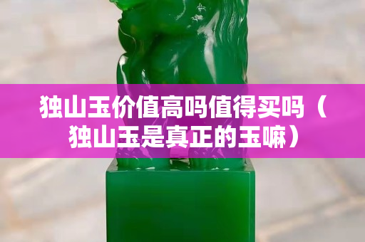 獨山玉價值高嗎值得買嗎（獨山玉是真正的玉嘛）