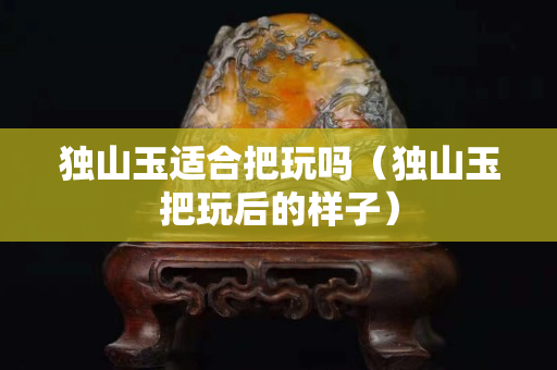 獨山玉適合把玩嗎（獨山玉把玩后的樣子）