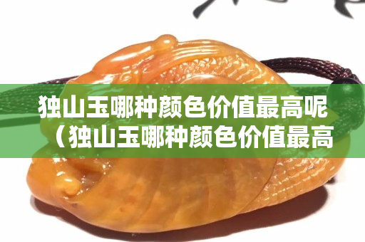 獨山玉哪種顏色價值最高呢（獨山玉哪種顏色價值最高呢）