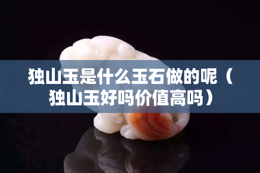 獨山玉是什么玉石做的呢（獨山玉好嗎價值高嗎）