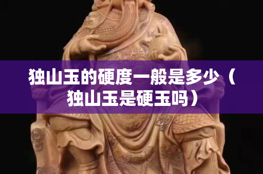 獨山玉的硬度一般是多少（獨山玉是硬玉嗎）