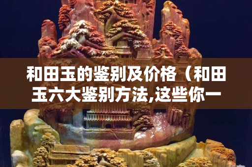 和田玉的鑒別及價格（和田玉六大鑒別方法,這些你一定要知道）