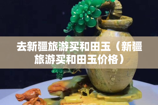 去新疆旅游買和田玉（新疆旅游買和田玉價格）