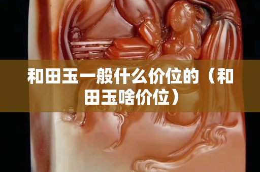 和田玉一般什么價位的（和田玉啥價位）