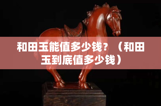 和田玉能值多少錢(qián)？（和田玉到底值多少錢(qián)）