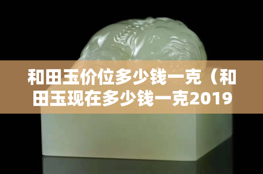 和田玉價位多少錢一克（和田玉現在多少錢一克2019-7-30）