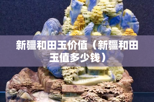 新疆和田玉價值（新疆和田玉值多少錢）