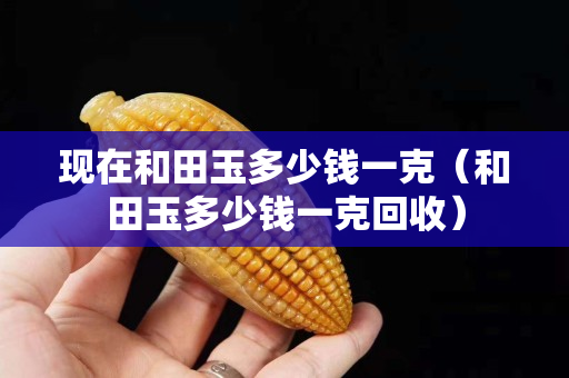 現在和田玉多少錢一克（和田玉多少錢一克回收）