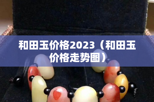 和田玉價格2023（和田玉價格走勢圖）