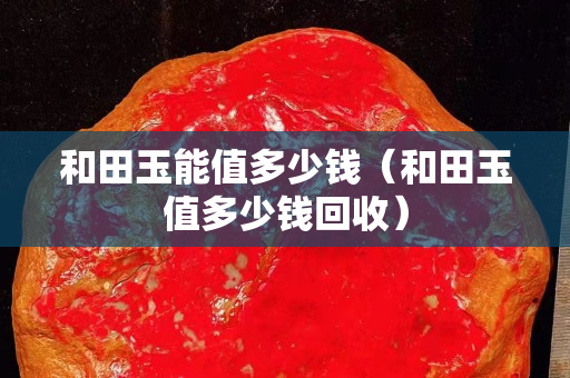 和田玉能值多少錢（和田玉值多少錢回收）