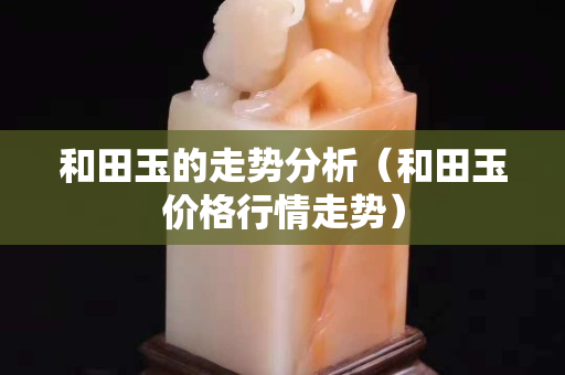 和田玉的走勢(shì)分析（和田玉價(jià)格行情走勢(shì)）
