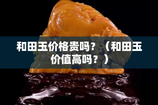 和田玉價格貴嗎？（和田玉價值高嗎？）