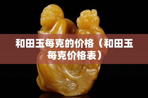 和田玉每克的價(jià)格（和田玉每克價(jià)格表）