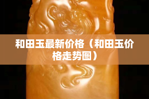 和田玉最新價格（和田玉價格走勢圖）