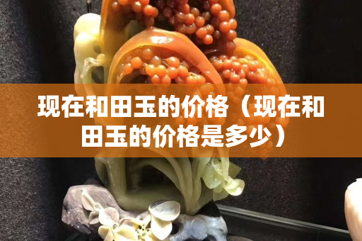 現(xiàn)在和田玉的價(jià)格（現(xiàn)在和田玉的價(jià)格是多少）