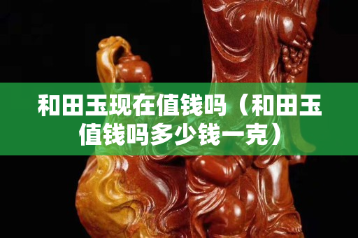 和田玉現(xiàn)在值錢嗎（和田玉值錢嗎多少錢一克）