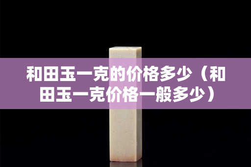 和田玉一克的價格多少（和田玉一克價格一般多少）