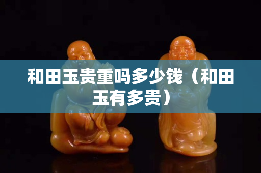 和田玉貴重嗎多少錢（和田玉有多貴）