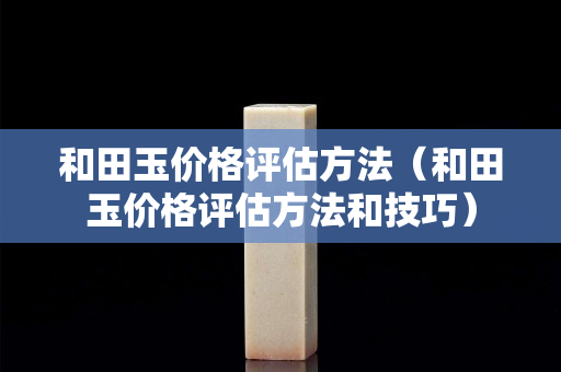 和田玉價格評估方法（和田玉價格評估方法和技巧）