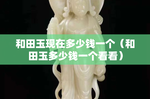 和田玉現在多少錢一個(和田玉多少錢一個看看) 和田玉現在多少錢一個(和田玉多少錢一個看看)