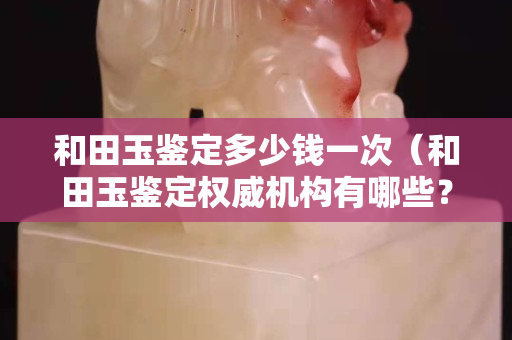 和田玉鑒定多少錢一次（和田玉鑒定權威機構有哪些？）