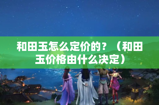 和田玉怎么定價的？（和田玉價格由什么決定）