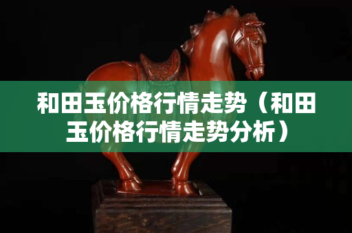 和田玉價格行情走勢（和田玉價格行情走勢分析）