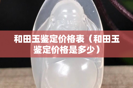 和田玉鑒定價格表（和田玉鑒定價格是多少）