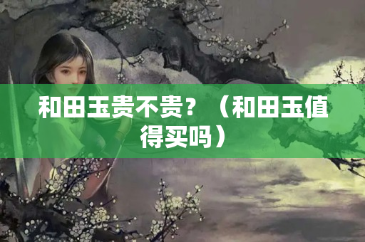 和田玉貴不貴？（和田玉值得買嗎）