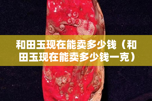 和田玉現在能賣多少錢（和田玉現在能賣多少錢一克）