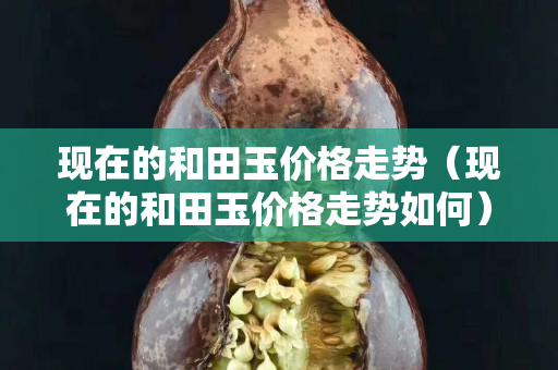 現在的和田玉價格走勢（現在的和田玉價格走勢如何）