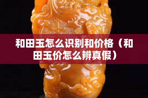 和田玉怎么識別和價格（和田玉價怎么辨真假）