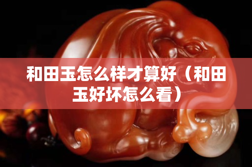和田玉怎么樣才算好（和田玉好壞怎么看）