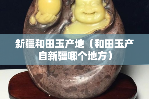 新疆和田玉產地（和田玉產自新疆哪個地方）