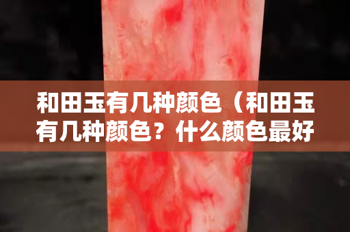 和田玉有幾種顏色（和田玉有幾種顏色？什么顏色最好？）