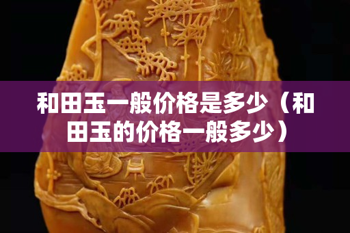 和田玉一般價格是多少（和田玉的價格一般多少）