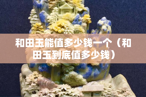 和田玉能值多少錢一個（和田玉到底值多少錢）
