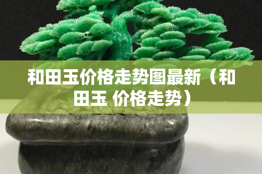 和田玉價格走勢圖最新（和田玉 價格走勢）