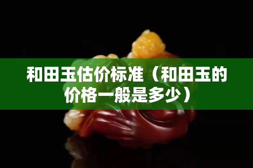 和田玉估價標(biāo)準(zhǔn)（和田玉的價格一般是多少）