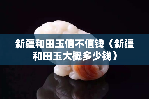 新疆和田玉值不值錢（新疆和田玉大概多少錢）