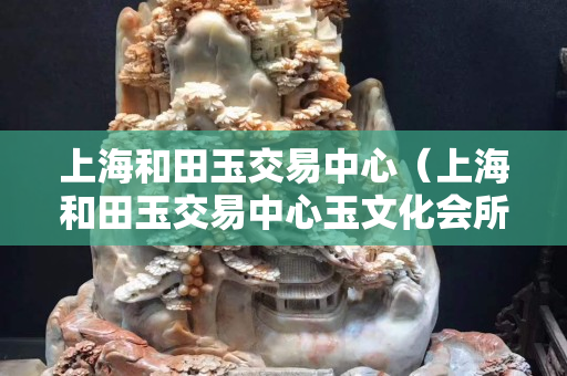 上海和田玉交易中心（上海和田玉交易中心玉文化會所）