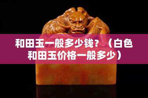 和田玉一般多少錢？（白色和田玉價格一般多少）