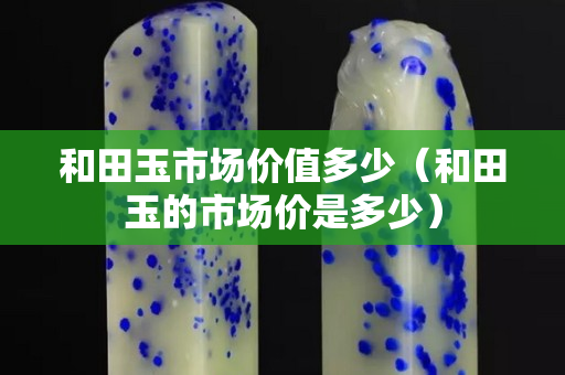 和田玉市場價值多少（和田玉的市場價是多少）