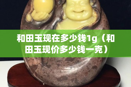 和田玉現在多少錢1g（和田玉現價多少錢一克）