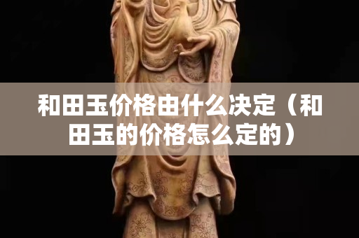 和田玉價格由什么決定（和田玉的價格怎么定的）